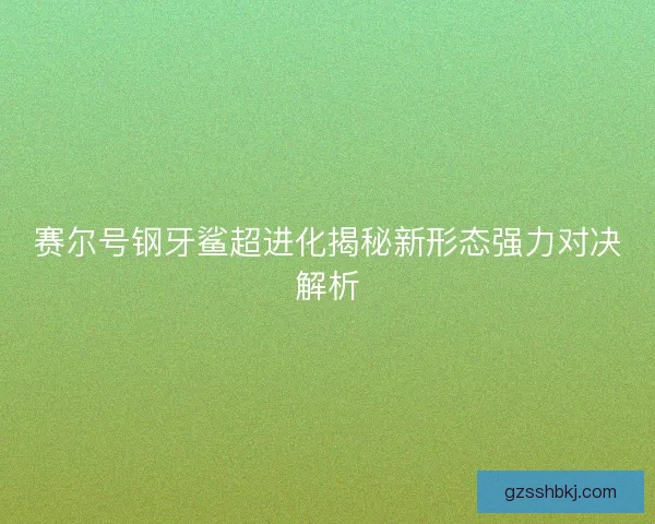 赛尔号钢牙鲨超进化揭秘新形态强力对决解析